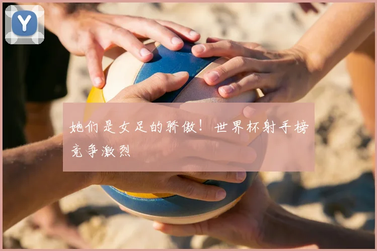 她们是女足的骄傲!世界杯射手榜竞争激烈