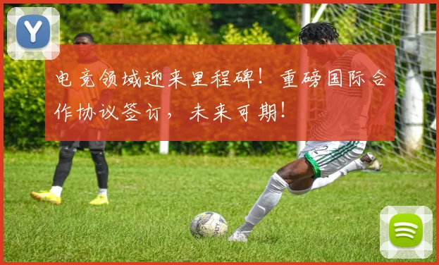 电竞领域迎来里程碑！重磅国际合作协议签订，未来可期！