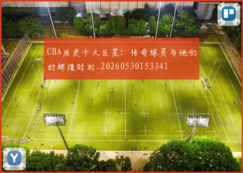 CBA历史十大巨星:传奇球员与他们的辉煌时刻_20260530153341