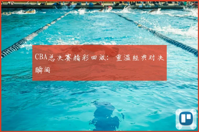 CBA总决赛精彩回放：重温经典对决瞬间