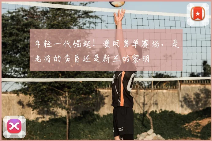 年轻一代崛起！澳网男单赛场，是老将的黄昏还是新王的黎明