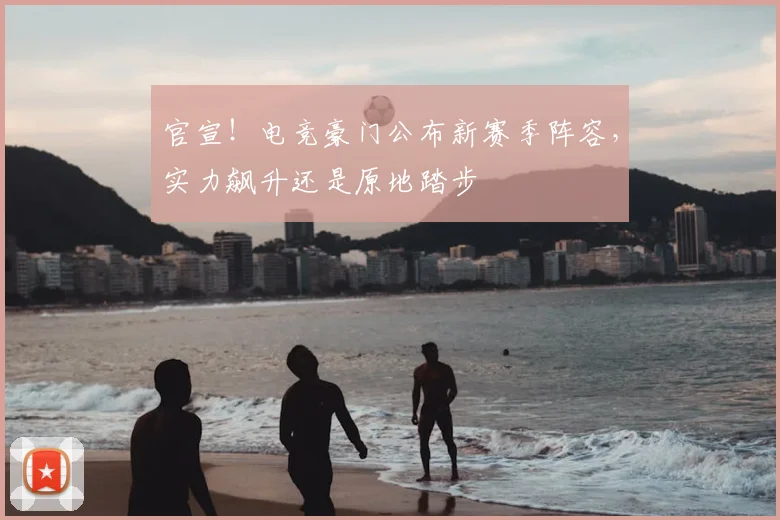 官宣！电竞豪门公布新赛季阵容，实力飙升还是原地踏步