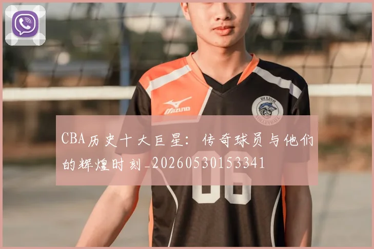 CBA历史十大巨星:传奇球员与他们的辉煌时刻_20260530153341
