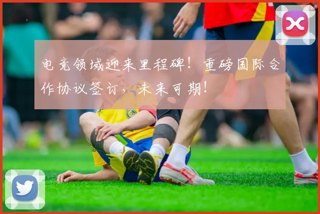 电竞领域迎来里程碑！重磅国际合作协议签订，未来可期！