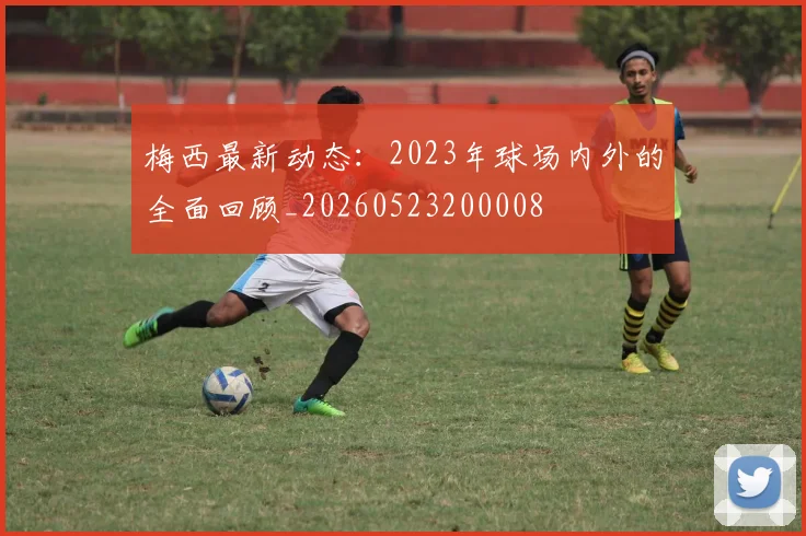 梅西最新动态：2023年球场内外的全面回顾_20260523200008