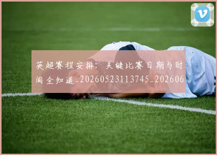 英超赛程安排:关键比赛日期与时间全知道_20260523113745_20260610170103