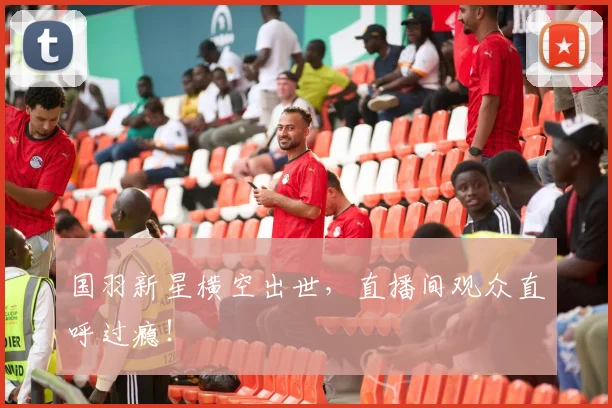 国羽新星横空出世,直播间观众直呼过瘾!